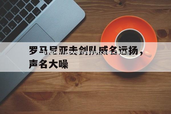 江南体育-罗马尼亚击剑队威名远扬，声名大噪